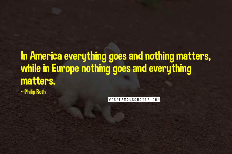 Philip Roth Quotes: In America everything goes and nothing matters, while in Europe nothing goes and everything matters.