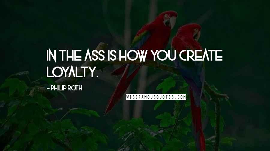 Philip Roth Quotes: In the ass is how you create loyalty.