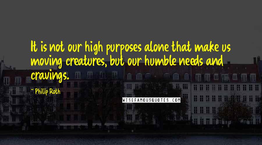 Philip Roth Quotes: It is not our high purposes alone that make us moving creatures, but our humble needs and cravings.