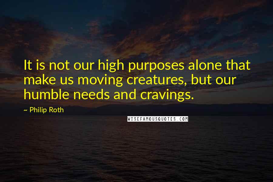 Philip Roth Quotes: It is not our high purposes alone that make us moving creatures, but our humble needs and cravings.