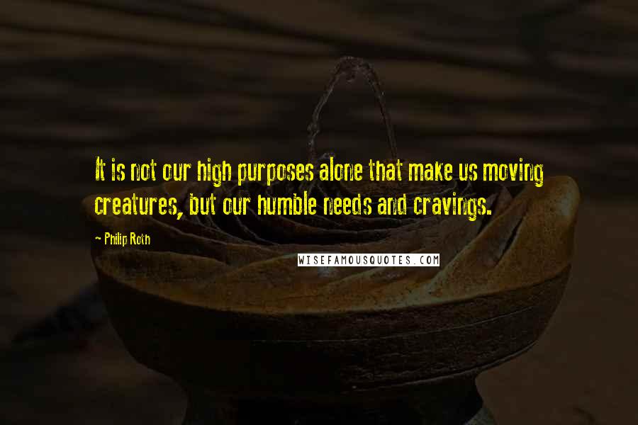 Philip Roth Quotes: It is not our high purposes alone that make us moving creatures, but our humble needs and cravings.
