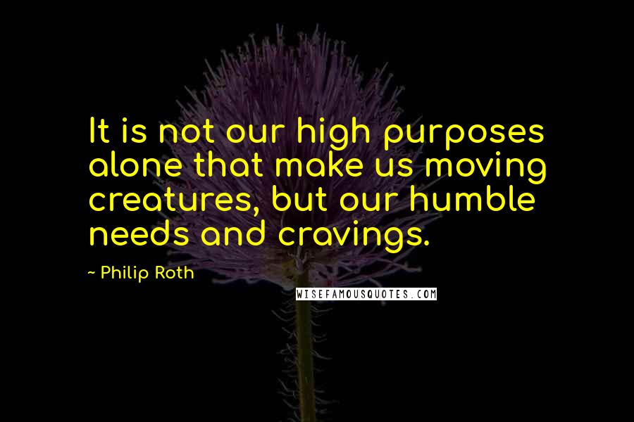 Philip Roth Quotes: It is not our high purposes alone that make us moving creatures, but our humble needs and cravings.