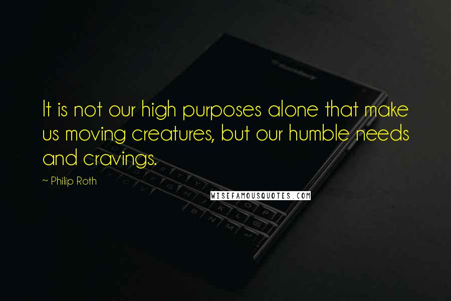 Philip Roth Quotes: It is not our high purposes alone that make us moving creatures, but our humble needs and cravings.