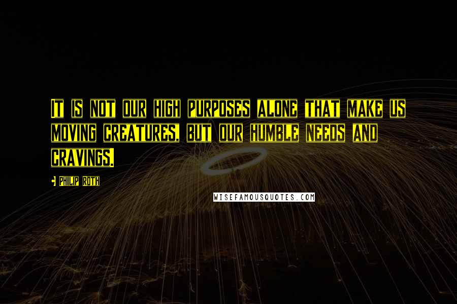 Philip Roth Quotes: It is not our high purposes alone that make us moving creatures, but our humble needs and cravings.