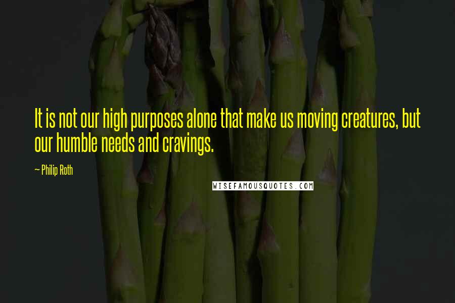 Philip Roth Quotes: It is not our high purposes alone that make us moving creatures, but our humble needs and cravings.
