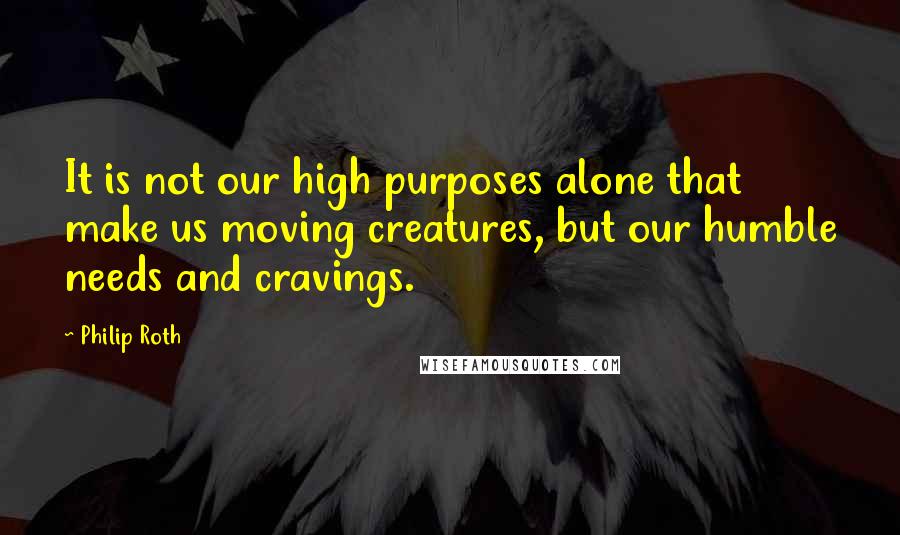 Philip Roth Quotes: It is not our high purposes alone that make us moving creatures, but our humble needs and cravings.