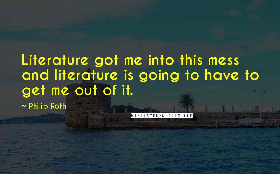 Philip Roth Quotes: Literature got me into this mess and literature is going to have to get me out of it.