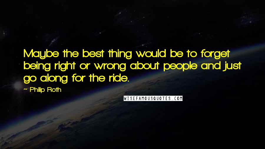 Philip Roth Quotes: Maybe the best thing would be to forget being right or wrong about people and just go along for the ride.