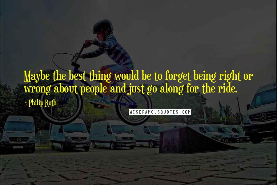 Philip Roth Quotes: Maybe the best thing would be to forget being right or wrong about people and just go along for the ride.