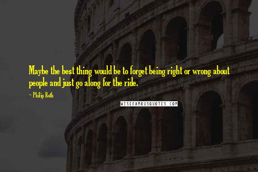 Philip Roth Quotes: Maybe the best thing would be to forget being right or wrong about people and just go along for the ride.