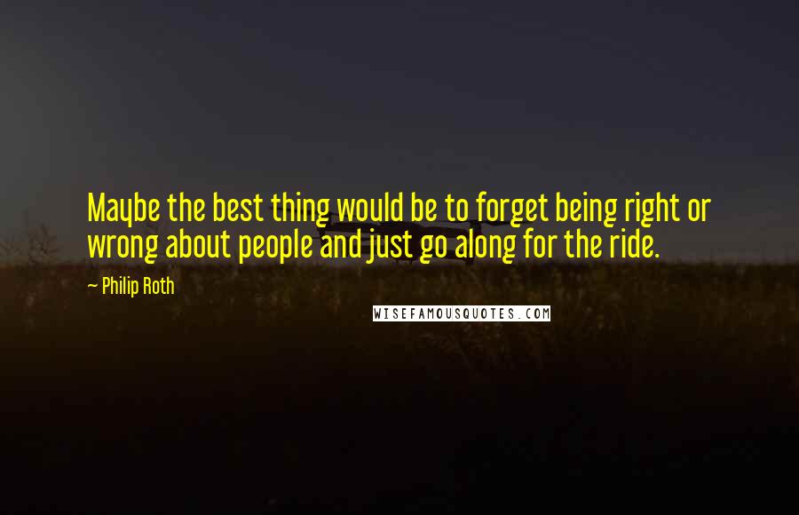 Philip Roth Quotes: Maybe the best thing would be to forget being right or wrong about people and just go along for the ride.