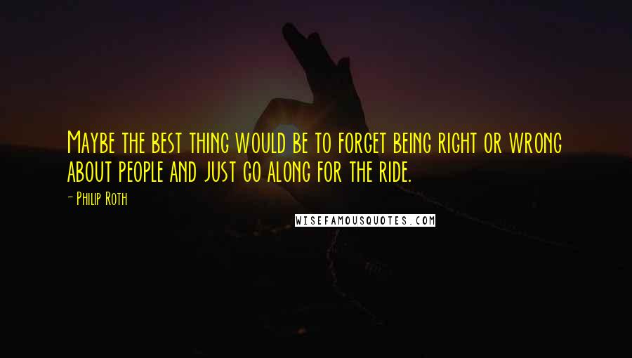 Philip Roth Quotes: Maybe the best thing would be to forget being right or wrong about people and just go along for the ride.