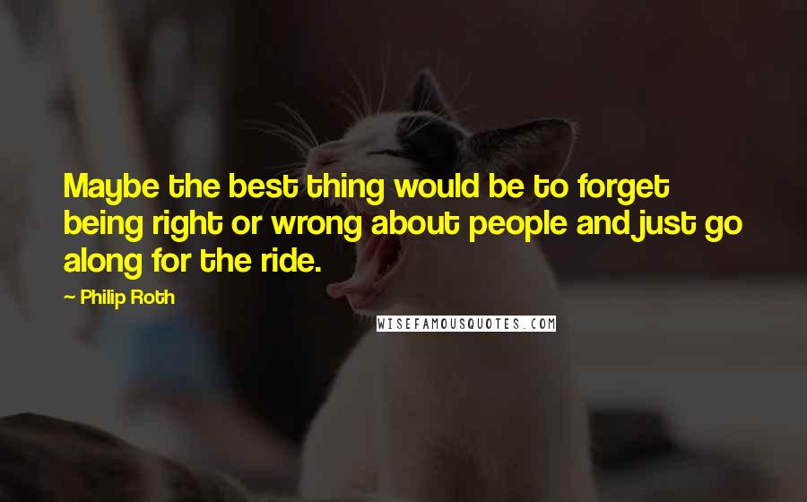 Philip Roth Quotes: Maybe the best thing would be to forget being right or wrong about people and just go along for the ride.