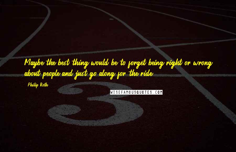 Philip Roth Quotes: Maybe the best thing would be to forget being right or wrong about people and just go along for the ride.