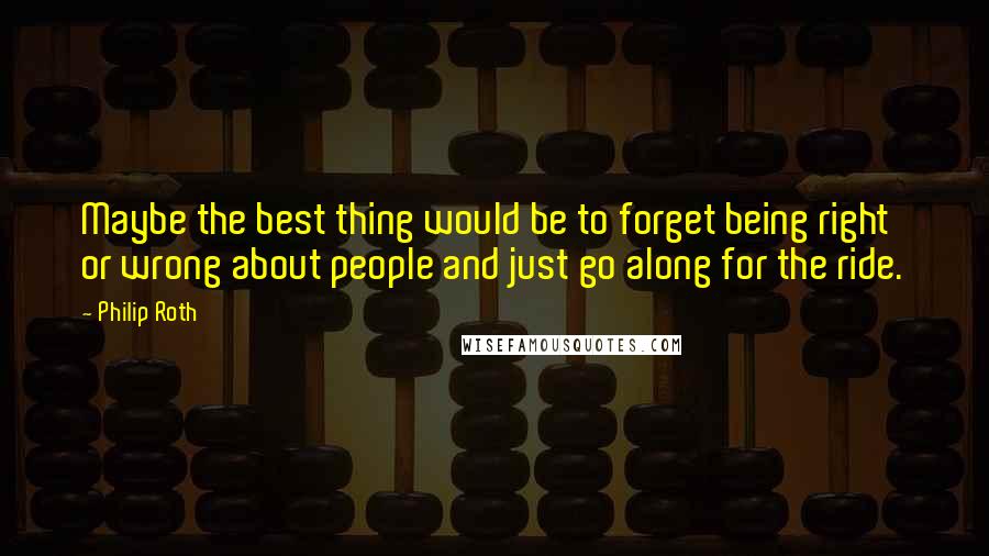 Philip Roth Quotes: Maybe the best thing would be to forget being right or wrong about people and just go along for the ride.