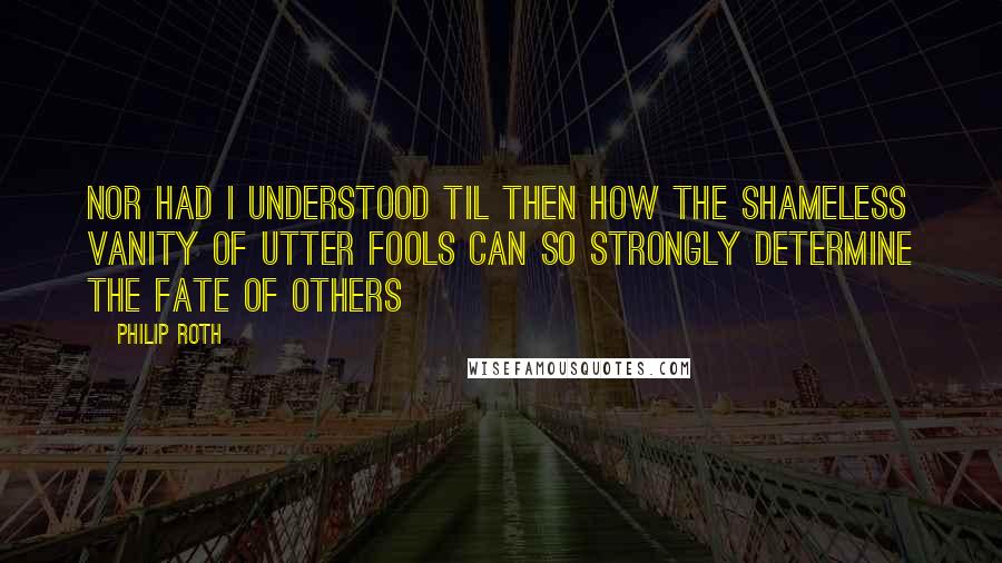 Philip Roth Quotes: nor had I understood til then how the shameless vanity of utter fools can so strongly determine the fate of others