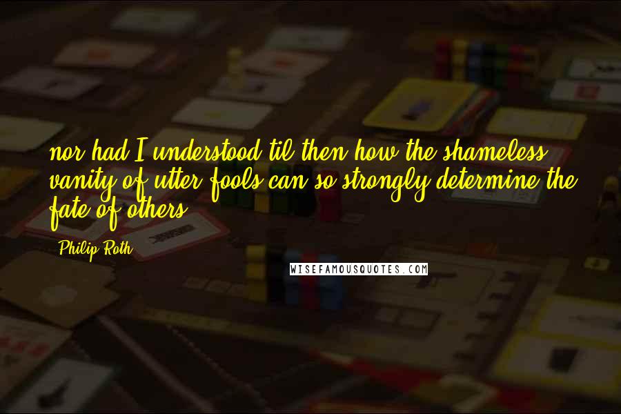 Philip Roth Quotes: nor had I understood til then how the shameless vanity of utter fools can so strongly determine the fate of others