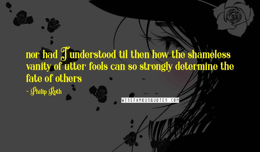 Philip Roth Quotes: nor had I understood til then how the shameless vanity of utter fools can so strongly determine the fate of others