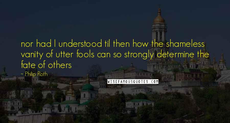 Philip Roth Quotes: nor had I understood til then how the shameless vanity of utter fools can so strongly determine the fate of others