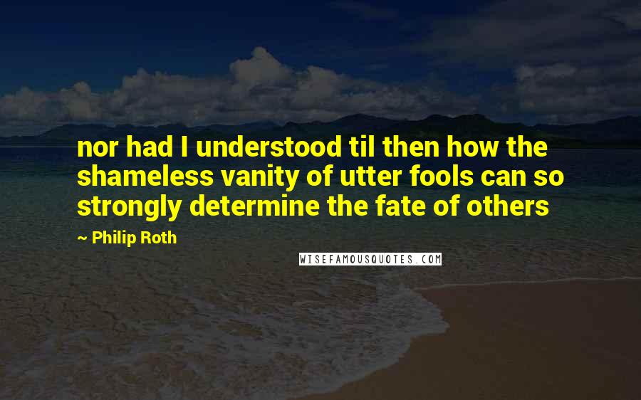Philip Roth Quotes: nor had I understood til then how the shameless vanity of utter fools can so strongly determine the fate of others