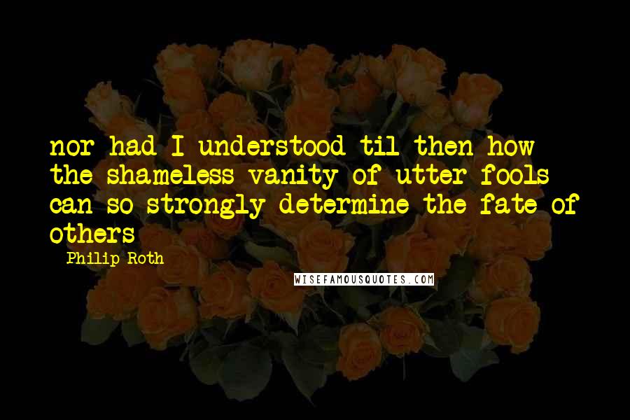 Philip Roth Quotes: nor had I understood til then how the shameless vanity of utter fools can so strongly determine the fate of others