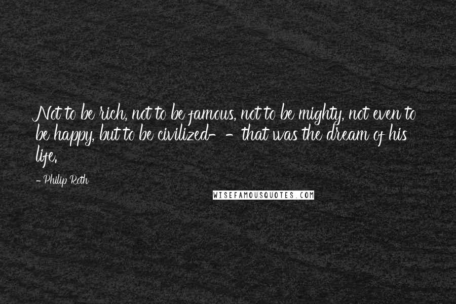 Philip Roth Quotes: Not to be rich, not to be famous, not to be mighty, not even to be happy, but to be civilized--that was the dream of his life.