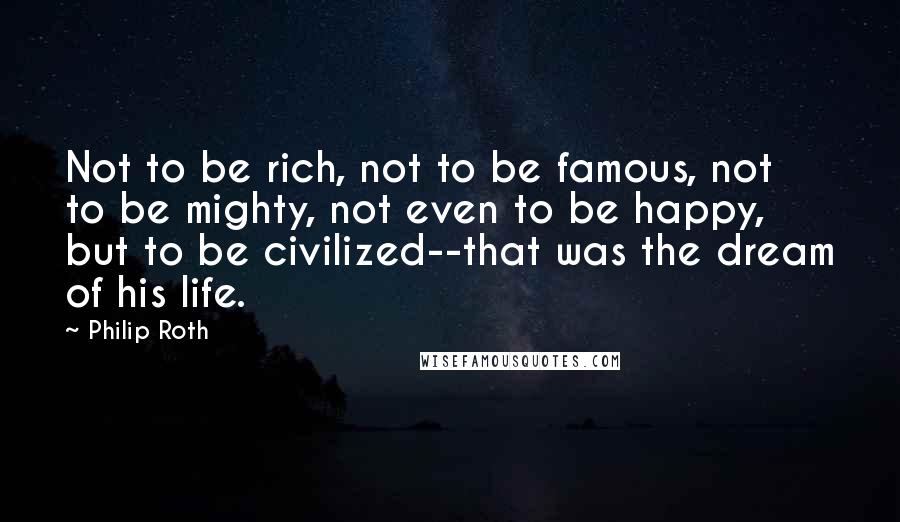 Philip Roth Quotes: Not to be rich, not to be famous, not to be mighty, not even to be happy, but to be civilized--that was the dream of his life.