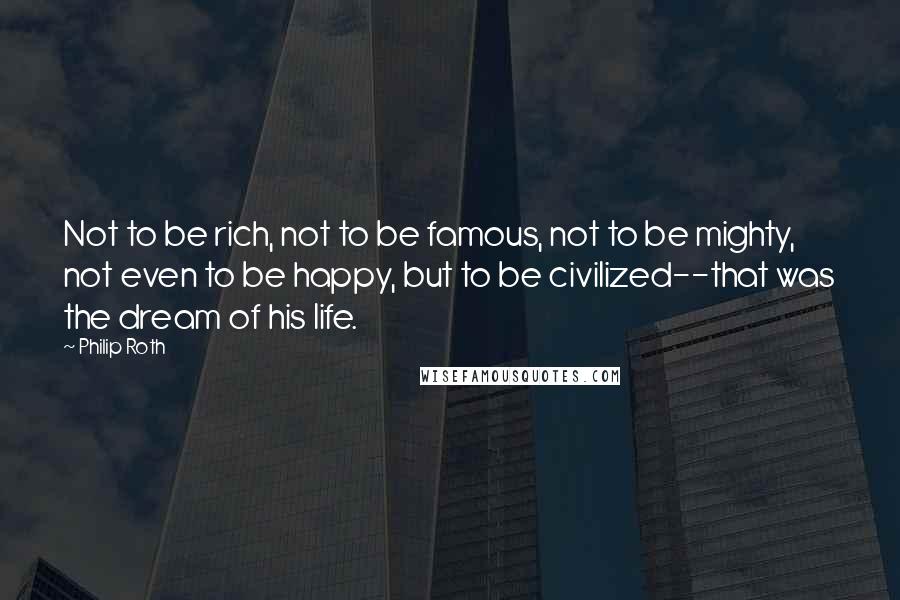 Philip Roth Quotes: Not to be rich, not to be famous, not to be mighty, not even to be happy, but to be civilized--that was the dream of his life.