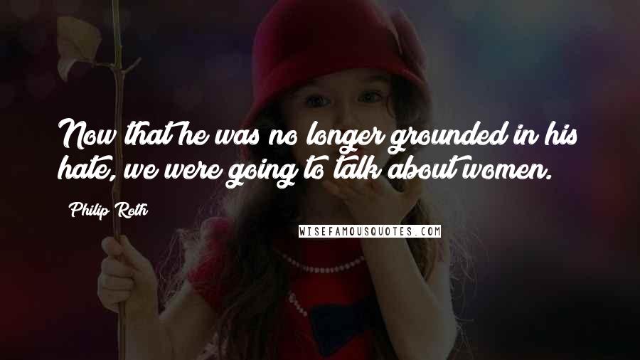 Philip Roth Quotes: Now that he was no longer grounded in his hate, we were going to talk about women.