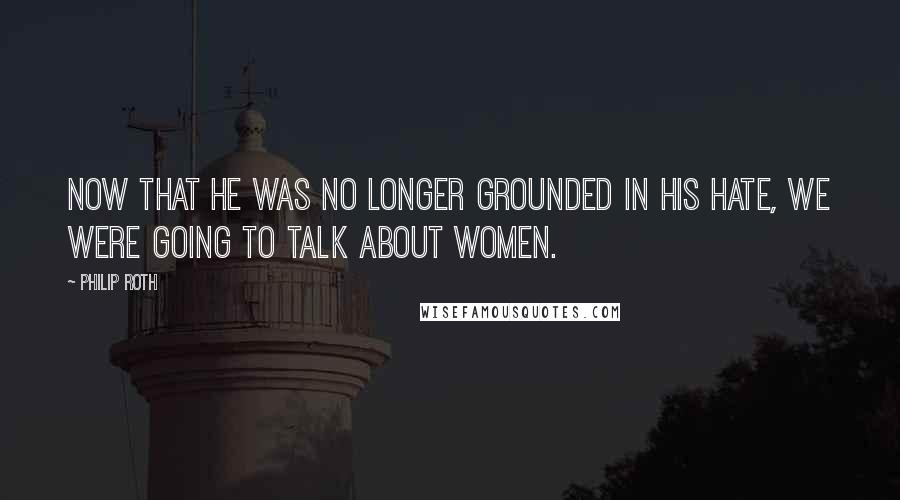 Philip Roth Quotes: Now that he was no longer grounded in his hate, we were going to talk about women.