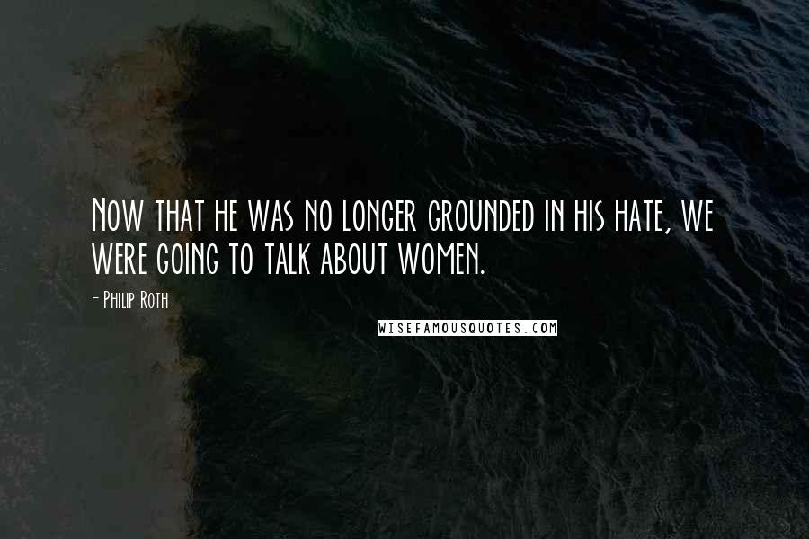 Philip Roth Quotes: Now that he was no longer grounded in his hate, we were going to talk about women.