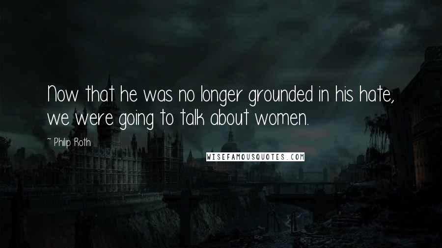 Philip Roth Quotes: Now that he was no longer grounded in his hate, we were going to talk about women.