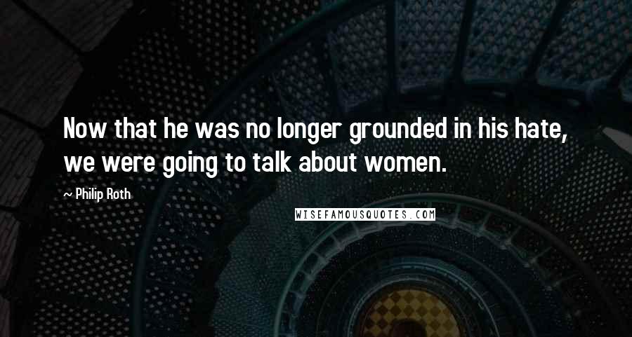 Philip Roth Quotes: Now that he was no longer grounded in his hate, we were going to talk about women.