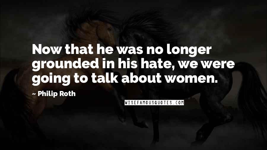 Philip Roth Quotes: Now that he was no longer grounded in his hate, we were going to talk about women.