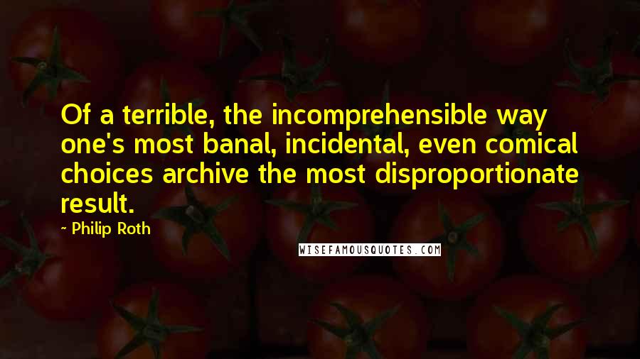 Philip Roth Quotes: Of a terrible, the incomprehensible way one's most banal, incidental, even comical choices archive the most disproportionate result.