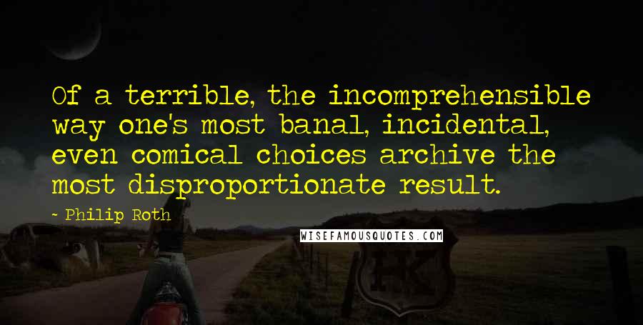 Philip Roth Quotes: Of a terrible, the incomprehensible way one's most banal, incidental, even comical choices archive the most disproportionate result.