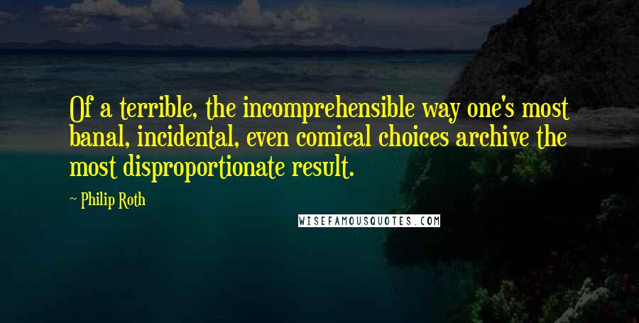 Philip Roth Quotes: Of a terrible, the incomprehensible way one's most banal, incidental, even comical choices archive the most disproportionate result.