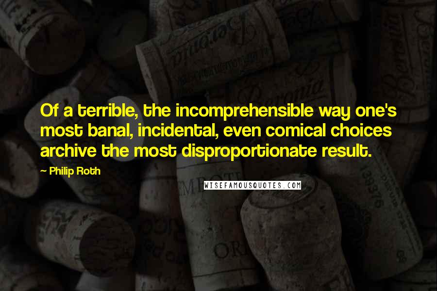 Philip Roth Quotes: Of a terrible, the incomprehensible way one's most banal, incidental, even comical choices archive the most disproportionate result.