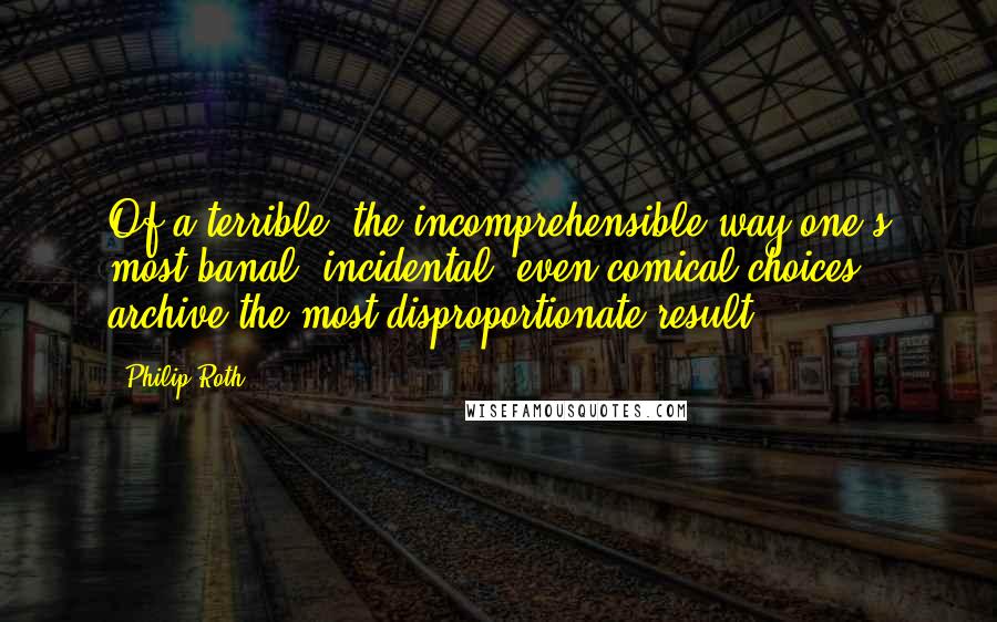 Philip Roth Quotes: Of a terrible, the incomprehensible way one's most banal, incidental, even comical choices archive the most disproportionate result.