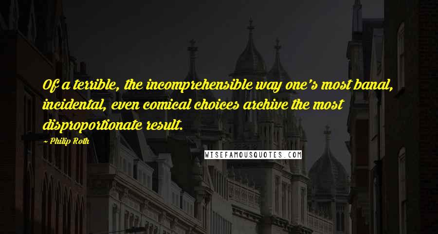 Philip Roth Quotes: Of a terrible, the incomprehensible way one's most banal, incidental, even comical choices archive the most disproportionate result.