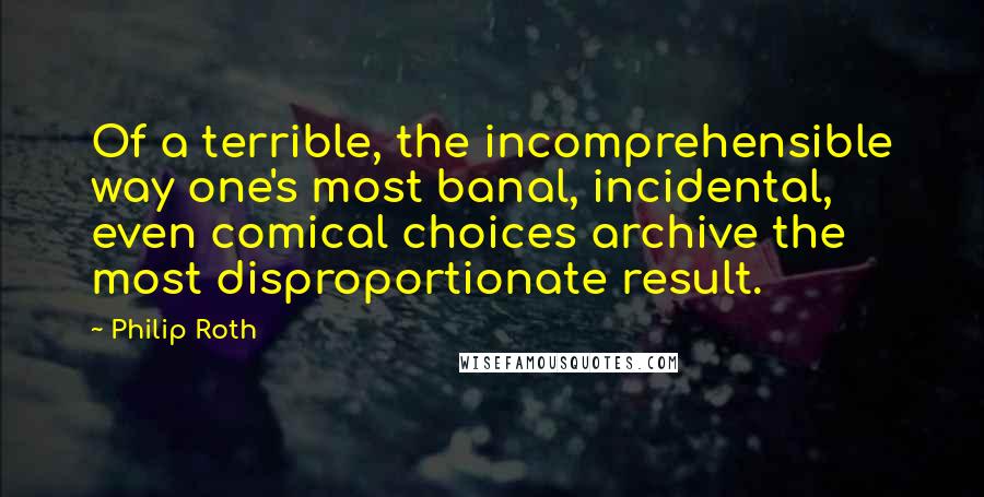 Philip Roth Quotes: Of a terrible, the incomprehensible way one's most banal, incidental, even comical choices archive the most disproportionate result.