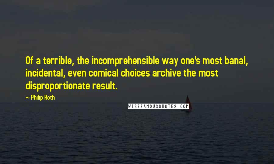 Philip Roth Quotes: Of a terrible, the incomprehensible way one's most banal, incidental, even comical choices archive the most disproportionate result.