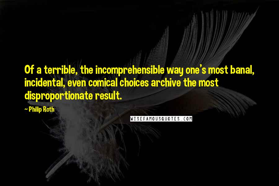 Philip Roth Quotes: Of a terrible, the incomprehensible way one's most banal, incidental, even comical choices archive the most disproportionate result.