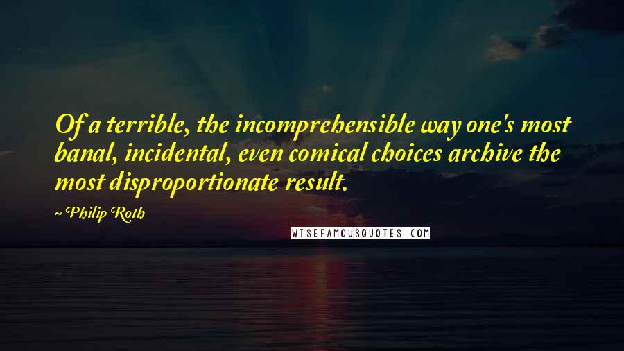 Philip Roth Quotes: Of a terrible, the incomprehensible way one's most banal, incidental, even comical choices archive the most disproportionate result.