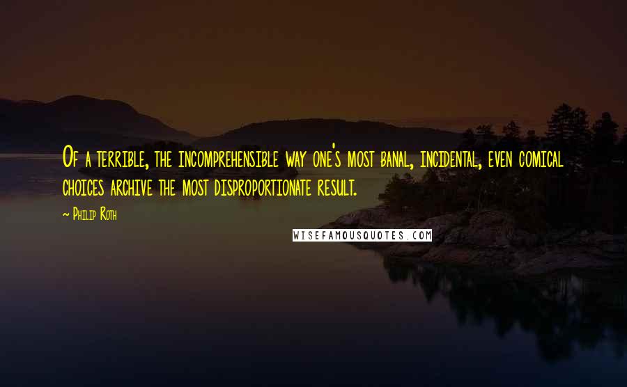 Philip Roth Quotes: Of a terrible, the incomprehensible way one's most banal, incidental, even comical choices archive the most disproportionate result.