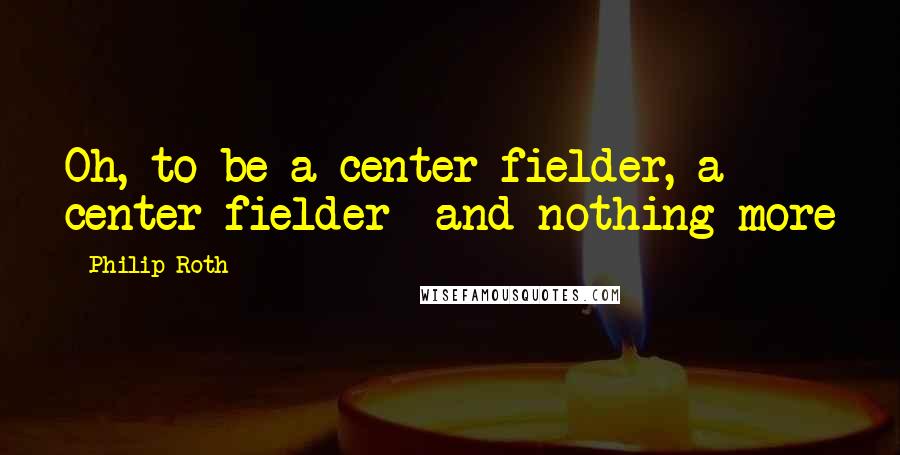 Philip Roth Quotes: Oh, to be a center fielder, a center fielder- and nothing more