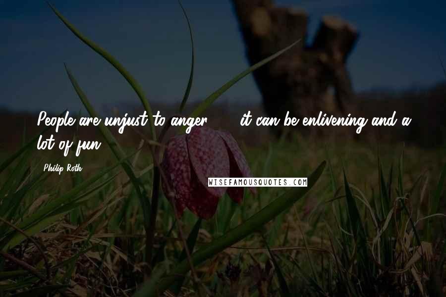 Philip Roth Quotes: People are unjust to anger - it can be enlivening and a lot of fun.