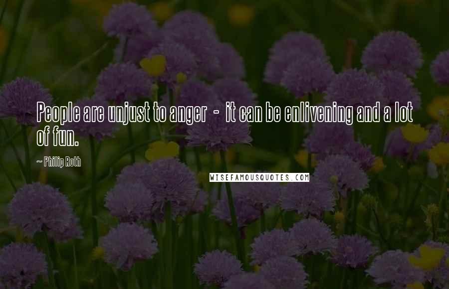 Philip Roth Quotes: People are unjust to anger - it can be enlivening and a lot of fun.