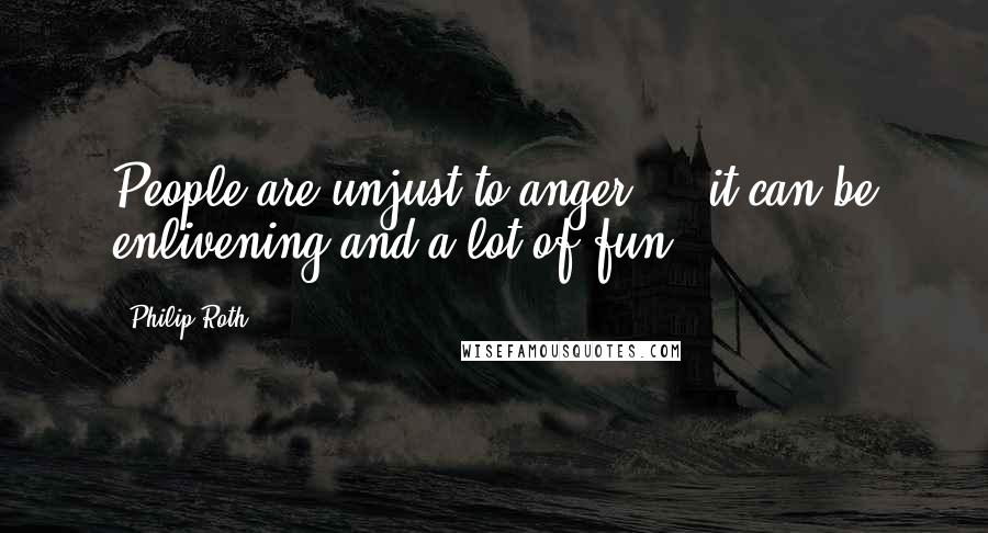 Philip Roth Quotes: People are unjust to anger  -  it can be enlivening and a lot of fun.