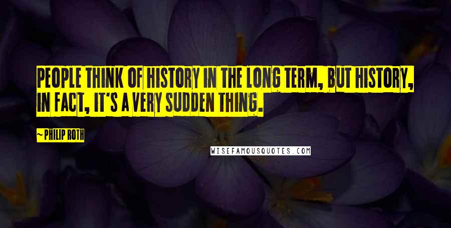 Philip Roth Quotes: People think of history in the long term, but history, in fact, it's a very sudden thing.